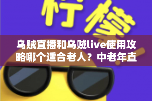 乌贼直播和乌贼live使用攻略哪个适合老人？中老年直播平台入门与安全使用完全指南