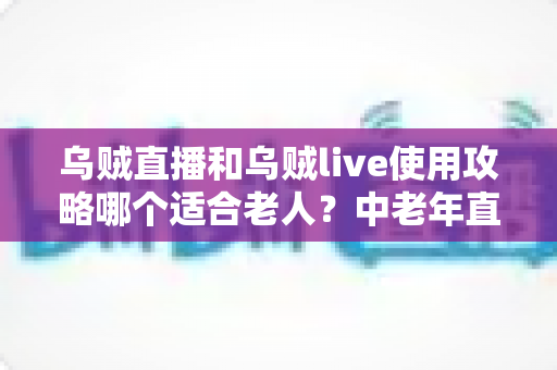 乌贼直播和乌贼live使用攻略哪个适合老人？中老年直播平台入门与安全使用完全指南