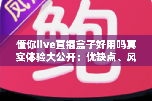 懂你live直播盒子好用吗真实体验大公开：优缺点、风险与选购建议一文说清
