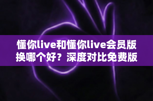懂你live和懂你live会员版换哪个好？深度对比免费版与会员版，帮你找到最适合自己的选择