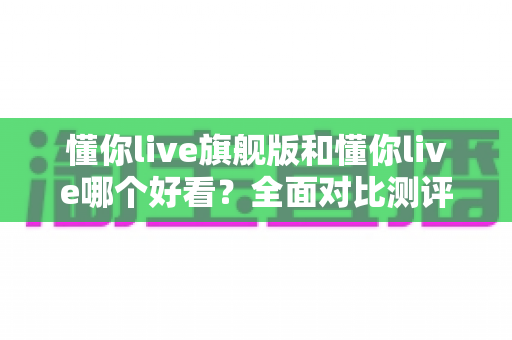 懂你live旗舰版和懂你live哪个好看？全面对比测评帮你选出最适合的版本