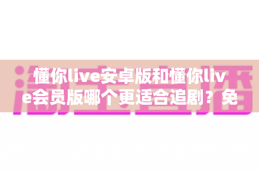 懂你live安卓版和懂你live会员版哪个更适合追剧？免费与付费追剧体验全对比，看完一次选对不纠结