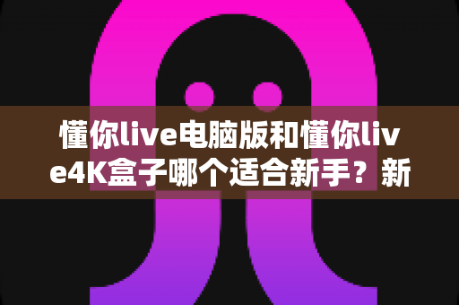 懂你live电脑版和懂你live4K盒子哪个适合新手？新手选购避坑指南与全面深度对比