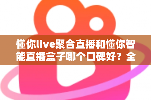 懂你live聚合直播和懂你智能直播盒子哪个口碑好？全面对比评测助你选对直播工具
