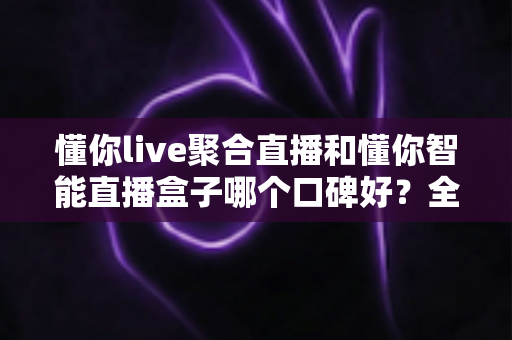 懂你live聚合直播和懂你智能直播盒子哪个口碑好？全面对比评测助你选对直播工具