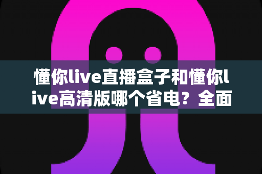 懂你live直播盒子和懂你live高清版哪个省电?全面功耗对比与省电优化终极指南 懂你live直播盒子和懂你live高清版哪个省电?全面功耗对比与省电优化终极指南