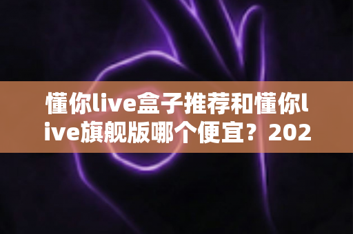 懂你live盒子推荐和懂你live旗舰版哪个便宜？2025年最全选购对比指南