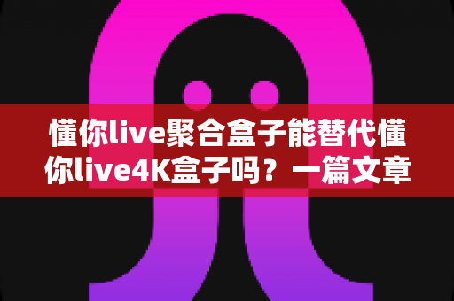 懂你live聚合盒子能替代懂你live4K盒子吗?一篇文章讲透两款盒子的区别与选购思路 懂你live聚合盒子能替代懂你live4K盒子吗?一篇文章讲透两款盒子的区别与选购思路