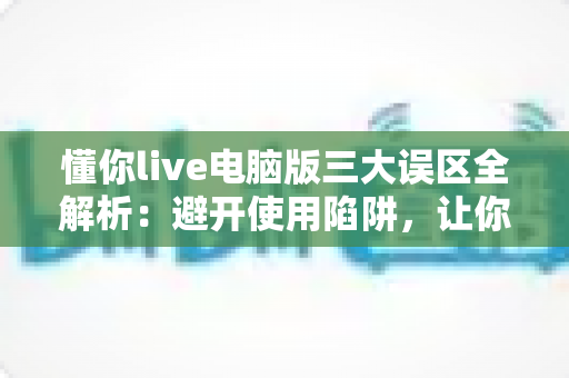 懂你live电脑版三大误区全解析：避开使用陷阱，让你的大屏观看体验效率翻倍