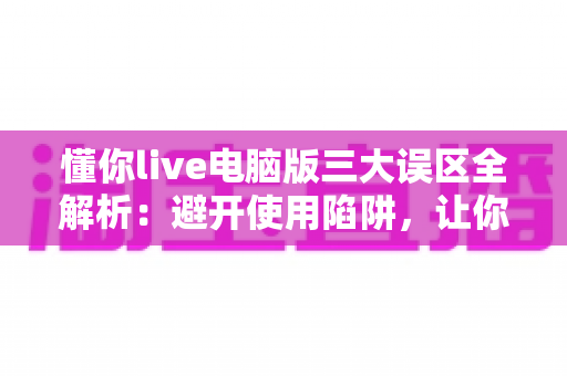 懂你live电脑版三大误区全解析：避开使用陷阱，让你的大屏观看体验效率翻倍