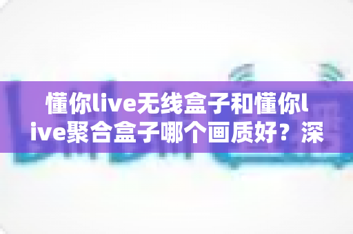 懂你live无线盒子和懂你live聚合盒子哪个画质好？深度画质对比与选购实用指南