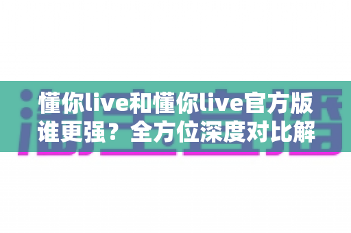 懂你live和懂你live官方版谁更强？全方位深度对比解析，助你选对版本不踩坑