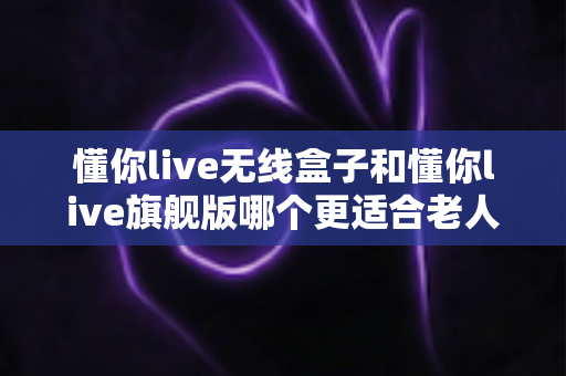 懂你live无线盒子和懂你live旗舰版哪个更适合老人用?一篇讲透选购逻辑与避坑要点的深度对比指南 懂你live无线盒子和懂你live旗舰版哪个更适合老人用?一篇讲透选购逻辑与避坑要点的深度对比指南