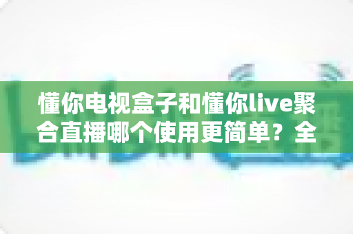 懂你电视盒子和懂你live聚合直播哪个使用更简单？全方位使用体验对比指南帮你轻松做出选择