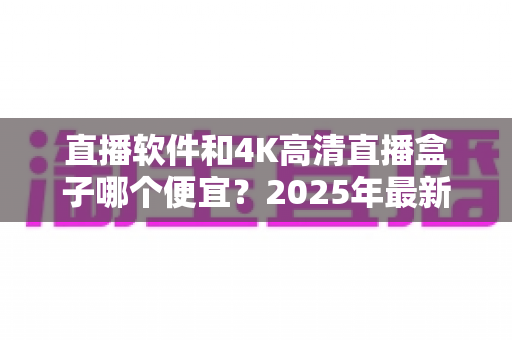 直播软件和4K高清直播盒子哪个便宜?2025年最新成本对比与选购全指南 直播软件和4K高清直播盒子哪个便宜?2025年最新成本对比与选购全指南