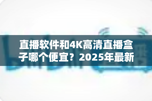 直播软件和4K高清直播盒子哪个便宜?2025年最新成本对比与选购全指南 直播软件和4K高清直播盒子哪个便宜?2025年最新成本对比与选购全指南