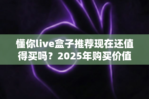 懂你live盒子推荐现在还值得买吗?2025年购买价值深度解析与避坑指南 懂你live盒子推荐现在还值得买吗?2025年购买价值深度解析与避坑指南