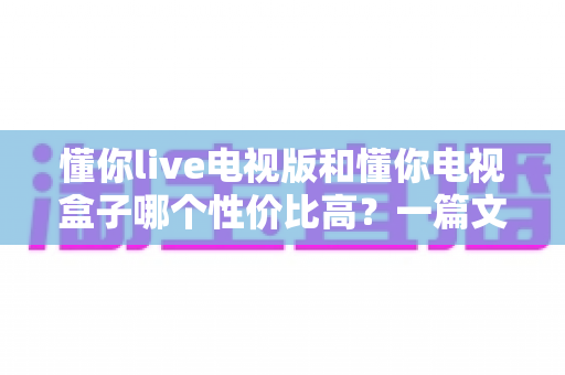 懂你live电视版和懂你电视盒子哪个性价比高？一篇文章帮你算清这笔账