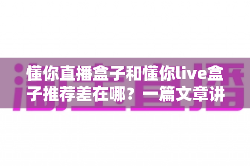 懂你直播盒子和懂你live盒子推荐差在哪?一篇文章讲透两款盒子的推荐机制差异与实用选购指南 懂你直播盒子和懂你live盒子推荐差在哪?一篇文章讲透两款盒子的推荐机制差异与实用选购指南