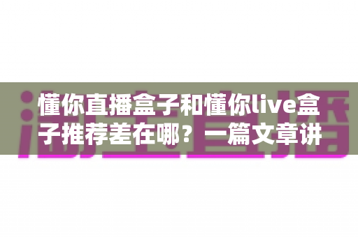 懂你直播盒子和懂你live盒子推荐差在哪?一篇文章讲透两款盒子的推荐机制差异与实用选购指南 懂你直播盒子和懂你live盒子推荐差在哪?一篇文章讲透两款盒子的推荐机制差异与实用选购指南