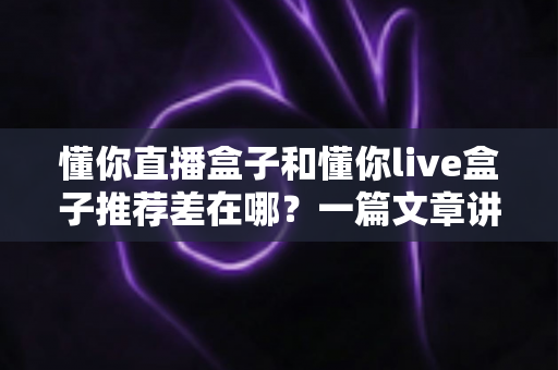 懂你直播盒子和懂你live盒子推荐差在哪?一篇文章讲透两款盒子的推荐机制差异与实用选购指南 懂你直播盒子和懂你live盒子推荐差在哪?一篇文章讲透两款盒子的推荐机制差异与实用选购指南