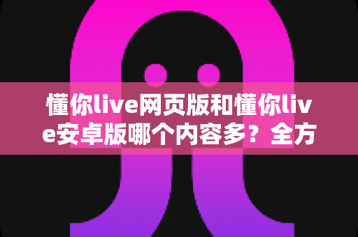 懂你live网页版和懂你live安卓版哪个内容多?全方位深度对比帮你选对版本 懂你live网页版和懂你live安卓版哪个内容多?全方位深度对比帮你选对版本