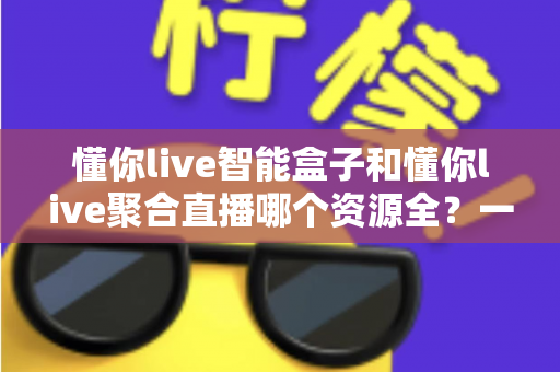 懂你live智能盒子和懂你live聚合直播哪个资源全？一站式深度对比评测，助你锁定资源最全的家庭观影方案