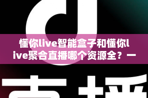 懂你live智能盒子和懂你live聚合直播哪个资源全？一站式深度对比评测，助你锁定资源最全的家庭观影方案