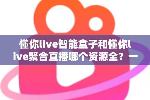 懂你live智能盒子和懂你live聚合直播哪个资源全？一站式深度对比评测，助你锁定资源最全的家庭观影方案