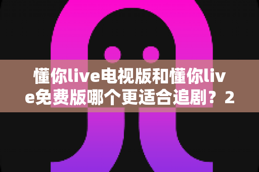 懂你live电视版和懂你live免费版哪个更适合追剧?2025年追剧党必看的最全对比评测与选择指南 懂你live电视版和懂你live免费版哪个更适合追剧?2025年追剧党必看的最全对比评测与选择指南