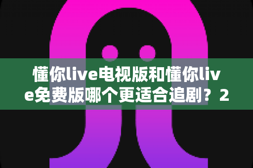 懂你live电视版和懂你live免费版哪个更适合追剧？2025年追剧党必看的最全对比评测与选择指南