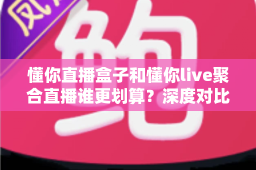 懂你直播盒子和懂你live聚合直播谁更划算？深度对比帮你把钱花在刀刃上