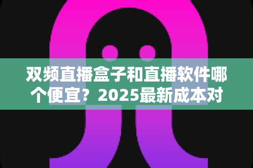 双频直播盒子和直播软件哪个便宜？2025最新成本对比与省钱选购全攻略
