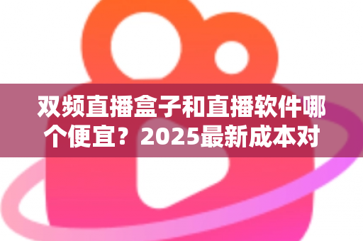 双频直播盒子和直播软件哪个便宜？2025最新成本对比与省钱选购全攻略
