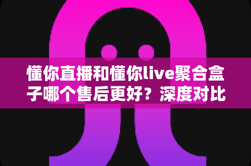 懂你直播和懂你live聚合盒子哪个售后更好?深度对比解析助你选购无忧 懂你直播和懂你live聚合盒子哪个售后更好?深度对比解析助你选购无忧