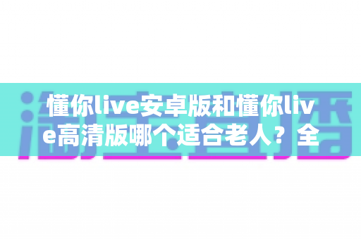 懂你live安卓版和懂你live高清版哪个适合老人？全面对比指南帮您做出明智选择