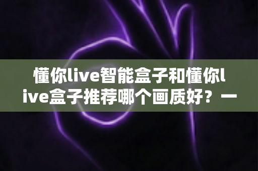 懂你live智能盒子和懂你live盒子推荐哪个画质好?一篇文章帮你彻底搞懂两款盒子的画质差异与选购技巧 懂你live智能盒子和懂你live盒子推荐哪个画质好?一篇文章帮你彻底搞懂两款盒子的画质差异与选购技巧