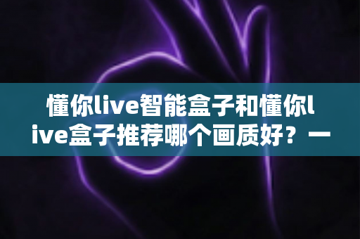 懂你live智能盒子和懂你live盒子推荐哪个画质好?一篇文章帮你彻底搞懂两款盒子的画质差异与选购技巧 懂你live智能盒子和懂你live盒子推荐哪个画质好?一篇文章帮你彻底搞懂两款盒子的画质差异与选购技巧