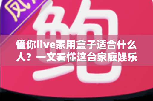 懂你live家用盒子适合什么人?一文看懂这台家庭娱乐神器的目标人群与选购指南 懂你live家用盒子适合什么人?一文看懂这台家庭娱乐神器的目标人群与选购指南