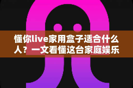 懂你live家用盒子适合什么人？一文看懂这台家庭娱乐神器的目标人群与选购指南