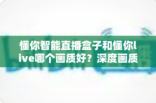 懂你智能直播盒子和懂你live哪个画质好？深度画质对比评测与选购指南