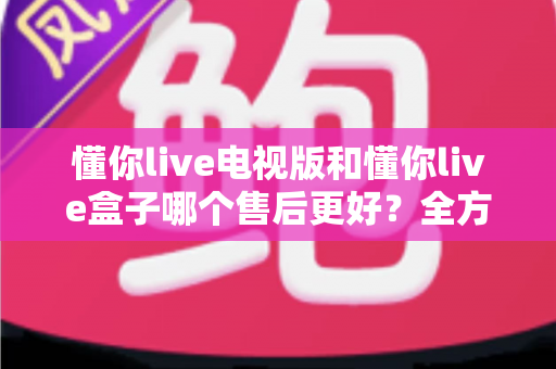 懂你live电视版和懂你live盒子哪个售后更好?全方位售后对比与选购指南帮你避坑 懂你live电视版和懂你live盒子哪个售后更好?全方位售后对比与选购指南帮你避坑