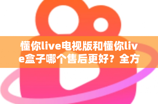 懂你live电视版和懂你live盒子哪个售后更好?全方位售后对比与选购指南帮你避坑 懂你live电视版和懂你live盒子哪个售后更好?全方位售后对比与选购指南帮你避坑