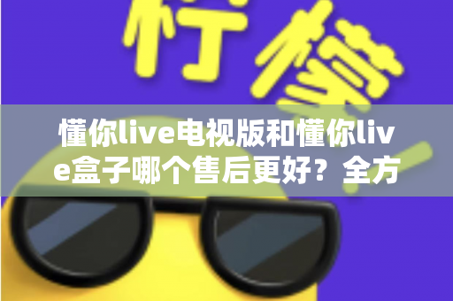 懂你live电视版和懂你live盒子哪个售后更好?全方位售后对比与选购指南帮你避坑 懂你live电视版和懂你live盒子哪个售后更好?全方位售后对比与选购指南帮你避坑