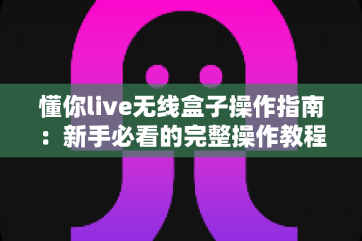懂你live无线盒子操作指南：新手必看的完整操作教程与实用技巧大全