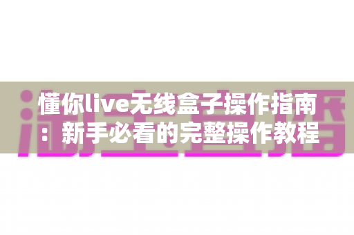 懂你live无线盒子操作指南：新手必看的完整操作教程与实用技巧大全