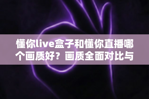 懂你live盒子和懂你直播哪个画质好？画质全面对比与选购指南