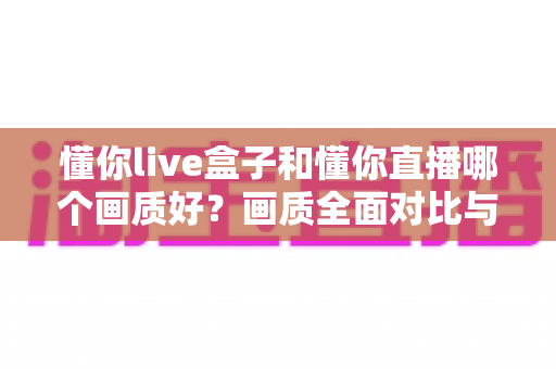 懂你live盒子和懂你直播哪个画质好？画质全面对比与选购指南