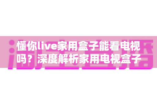 懂你live家用盒子能看电视吗？深度解析家用电视盒子的观看功能与实用指南