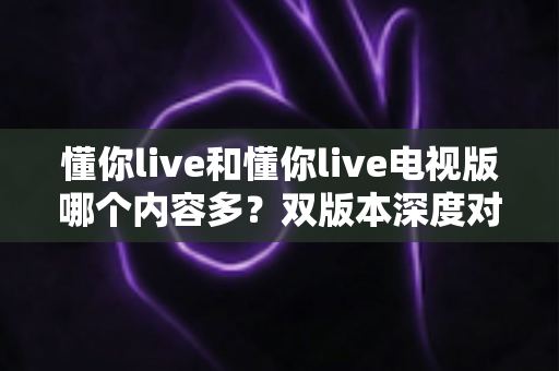 懂你live和懂你live电视版哪个内容多？双版本深度对比助你选对观影入口